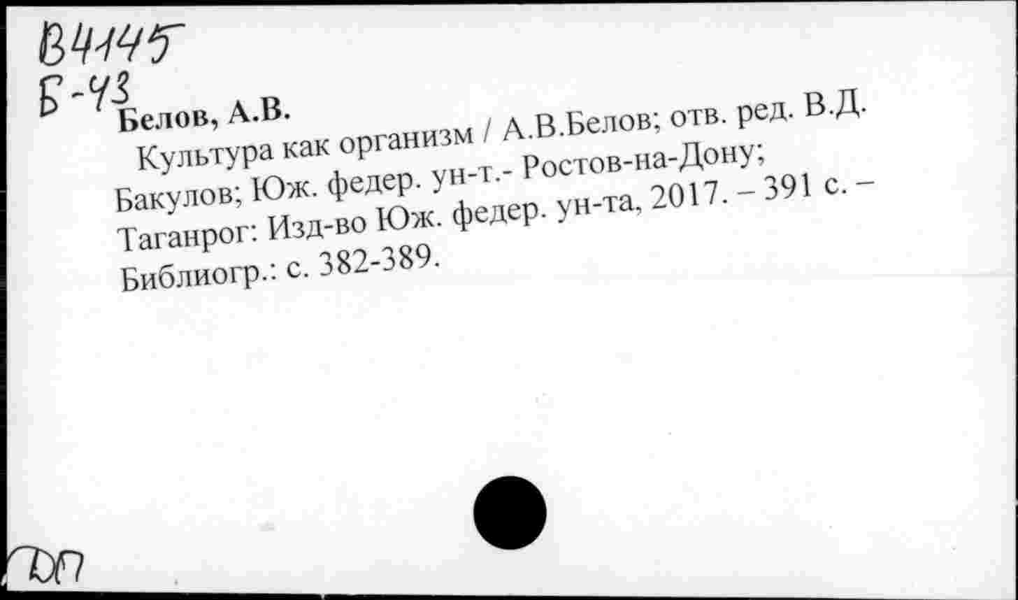 ﻿вц-щу '---------------------------------------
£-43
Белов, А.В.
Культура как организм / А.В.Белов; отв. ред. В.Д.
Бакулов; Юж. федер. ун-т.- Ростов-на-Дону;
Таганрог: Изд-во Юж. федер. ун-та, 2017. - 391 с. -Библиогр.: с. 382-389.